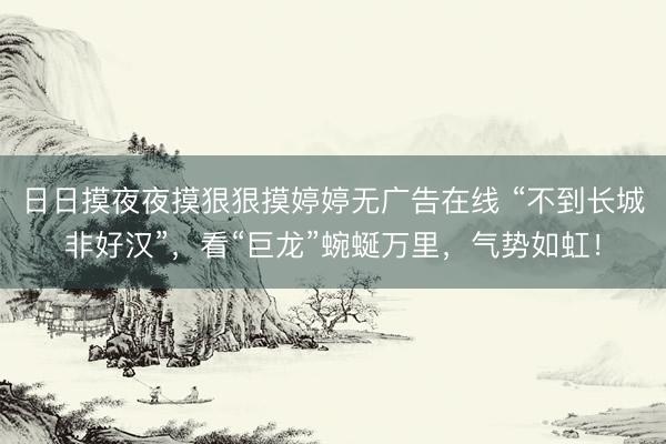 日日摸夜夜摸狠狠摸婷婷无广告在线 “不到长城非好汉”，看“巨龙”蜿蜒万里，气势如虹！