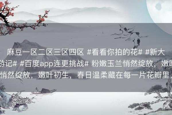 麻豆一区二区三区四区 #看看你拍的花# #新大陆计划##宝藏城市漫游记# #百度app连更挑战# 粉嫩玉兰悄然绽放，嫩叶初生，<a href=