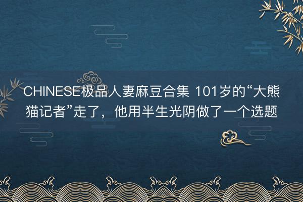CHINESE极品人妻麻豆合集 101岁的“大熊猫记者”走了，他用半生光阴做了一个选题