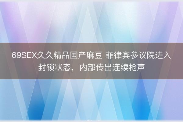 69SEX久久精品国产麻豆 菲律宾参议院进入封锁状态，内部传出连续枪声