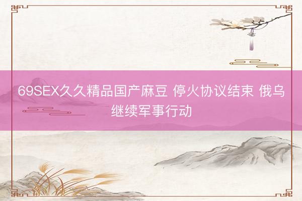 69SEX久久精品国产麻豆 停火协议结束 俄乌继续军事行动