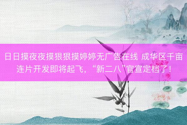 日日摸夜夜摸狠狠摸婷婷无广告在线 成华区千亩连片开发即将起飞，“新二八”官宣定档了！