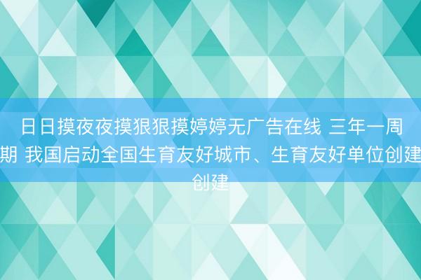 日日摸夜夜摸狠狠摸婷婷无广告在线 三年一周期 我国启动全国生育友好城市、生育友好单位创建