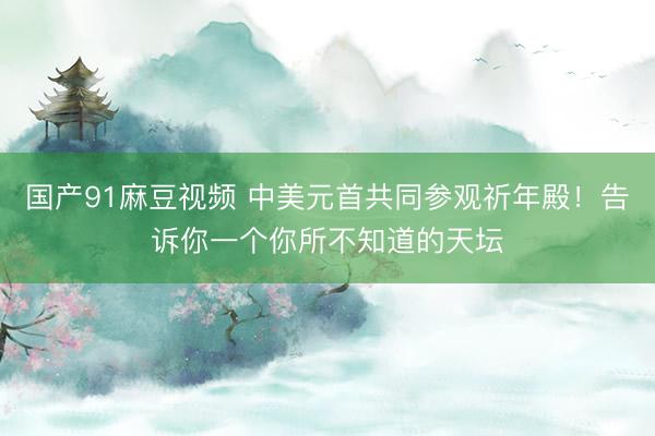 国产91麻豆视频 中美元首共同参观祈年殿！告诉你一个你所不知道的天坛