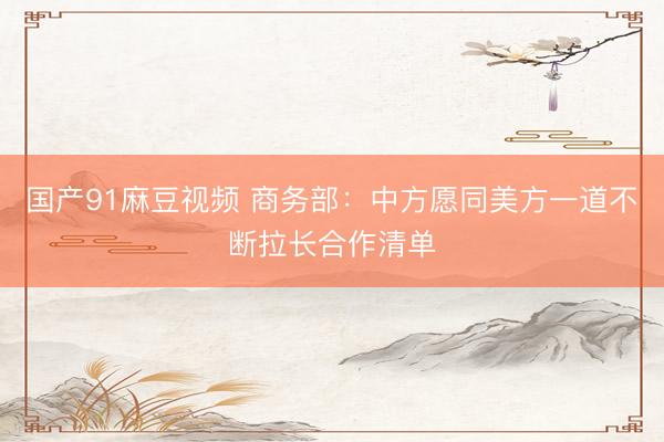 国产91麻豆视频 商务部：中方愿同美方一道不断拉长合作清单