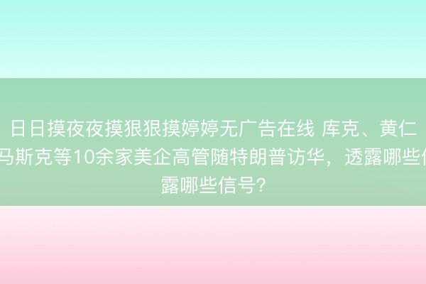 日日摸夜夜摸狠狠摸婷婷无广告在线 库克、黄仁勋、马斯克等10余家美企高管随特朗普访华，透露哪些信号？