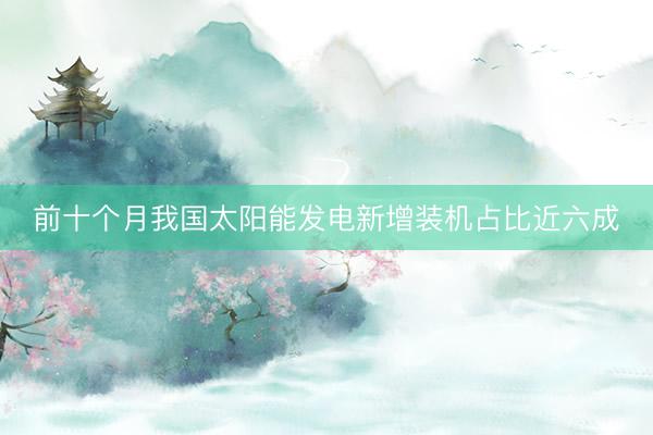前十个月我国太阳能发电新增装机占比近六成