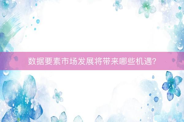 数据要素市场发展将带来哪些机遇？