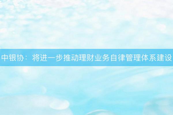 中银协：将进一步推动理财业务自律管理体系建设