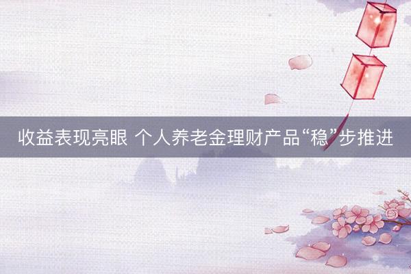 收益表现亮眼 个人养老金理财产品“稳”步推进