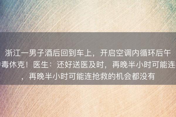 浙江一男子酒后回到车上，开启空调内循环后午睡，致一氧化碳中毒休克！医生：还好送医及时，再晚半小时可能连抢救的机会都没有