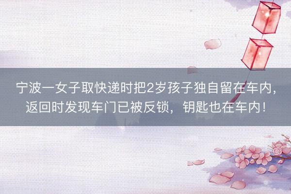 宁波一女子取快递时把2岁孩子独自留在车内，返回时发现车门已被反锁，钥匙也在车内！
