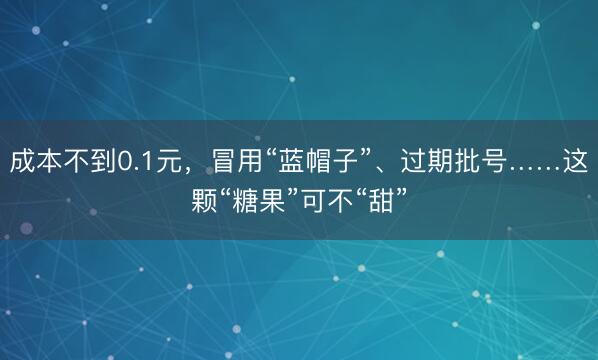 成本不到0.1元，冒用“蓝帽子”、过期批号……这颗“糖果”可不“甜”