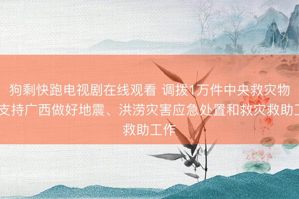 狗剩快跑电视剧在线观看 调拨1万件中央救灾物资 支持广西做好地震、洪涝灾害应急处置和救灾救助工作