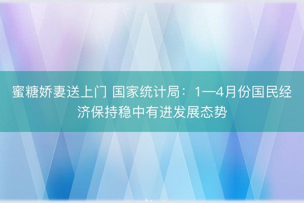 蜜糖娇妻送上门 国家统计局：1—4月份国民经济保持稳中有进发展态势