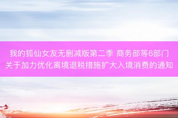 我的狐仙女友无删减版第二季 商务部等6部门关于加力优化离境退税措施扩大入境消费的通知