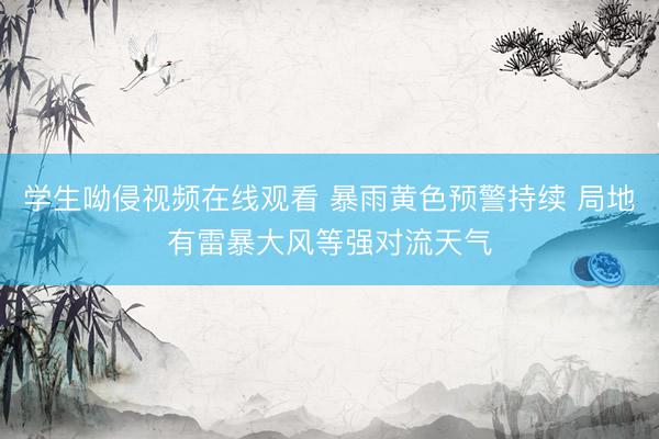 学生呦侵视频在线观看 暴雨黄色预警持续 局地有雷暴大风等强对流天气