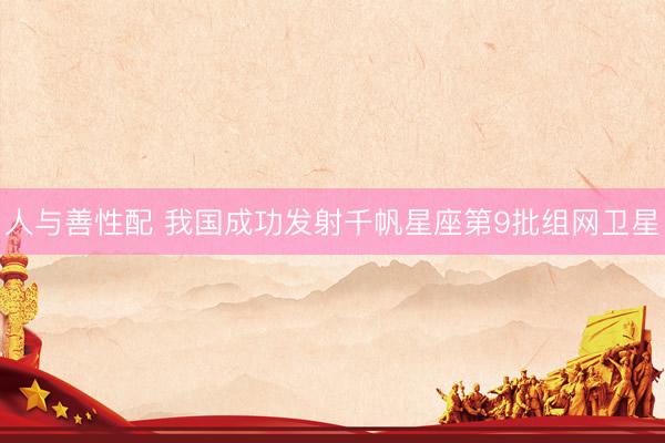 人与善性配 我国成功发射千帆星座第9批组网卫星