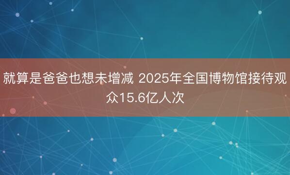 就算是爸爸也想未增减 2025年全国博物馆接待观众15.6亿人次