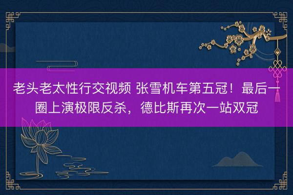 老头老太性行交视频 张雪机车第五冠！最后一圈上演极限反杀，德比斯再次一站双冠