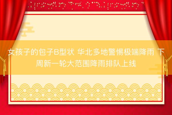 女孩子的包子B型状 华北多地警惕极端降雨 下周新一轮大范围降雨排队上线