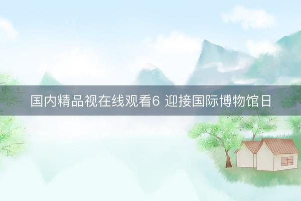 国内精品视在线观看6 迎接国际博物馆日