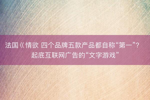 法国巜情欲 四个品牌五款产品都自称“第一”？ 起底互联网广告的“文字游戏”