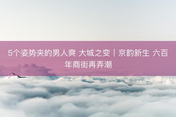 5个姿势夹的男人爽 大城之变｜京韵新生 六百年商街再弄潮