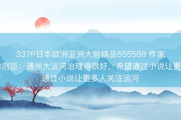 337P日本欧洲亚洲大胆精品555588 作家带你看北京|徐则臣:通州大运河治理得很好,希望通过小说让更多人关注运河