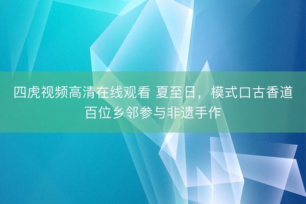 四虎视频高清在线观看 夏至日，模式口古香道百位乡邻参与非遗手作