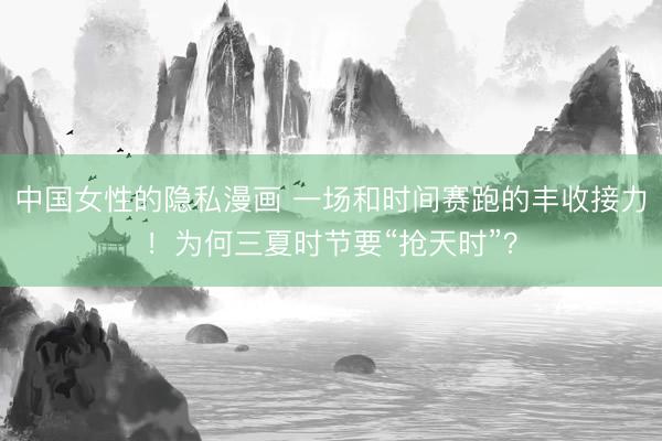 中国女性的隐私漫画 一场和时间赛跑的丰收接力！为何三夏时节要“抢天时”？