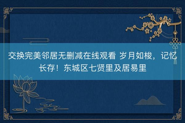 交换完美邻居无删减在线观看 岁月如梭，记忆长存！东城区七贤里及居易里