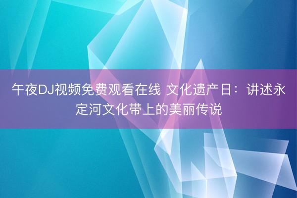 午夜DJ视频免费观看在线 文化遗产日：讲述永定河文化带上的美丽传说