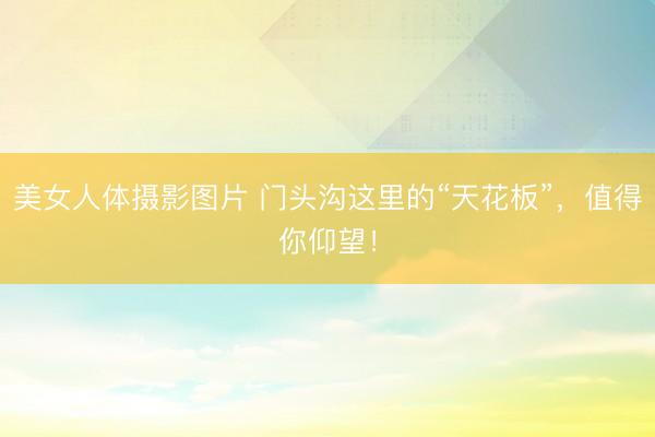 美女人体摄影图片 门头沟这里的“天花板”，值得你仰望！