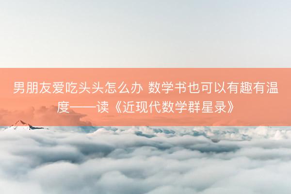 男朋友爱吃头头怎么办 数学书也可以有趣有温度——读《近现代数学群星录》