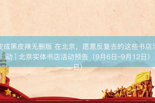 变成黑皮辣无删版 在北京，<a href=