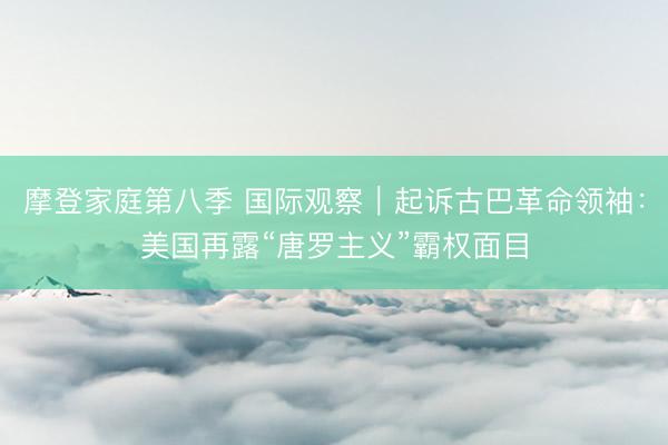 摩登家庭第八季 国际观察｜起诉古巴革命领袖：美国再露“唐罗主义”霸权面目