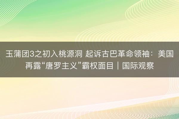 玉蒲团3之初入桃源洞 起诉古巴革命领袖：美国再露“唐罗主义”霸权面目｜国际观察