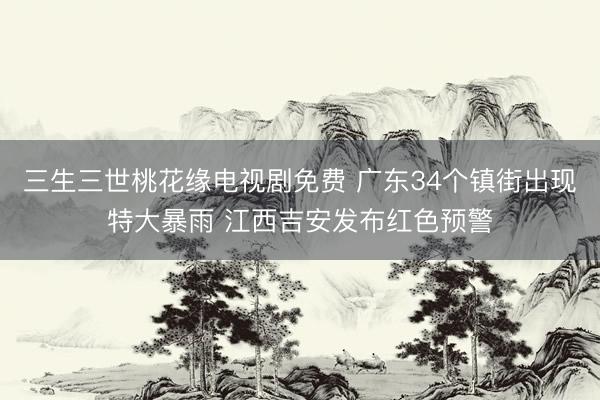 三生三世桃花缘电视剧免费 广东34个镇街出现特大暴雨 江西吉安发布红色预警