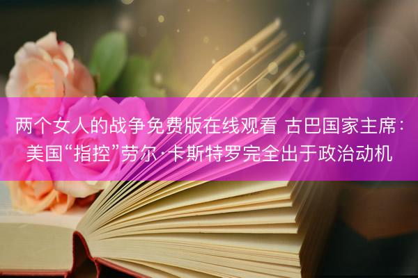 两个女人的战争免费版在线观看 古巴国家主席：美国“指控”劳尔·卡斯特罗完全出于政治动机