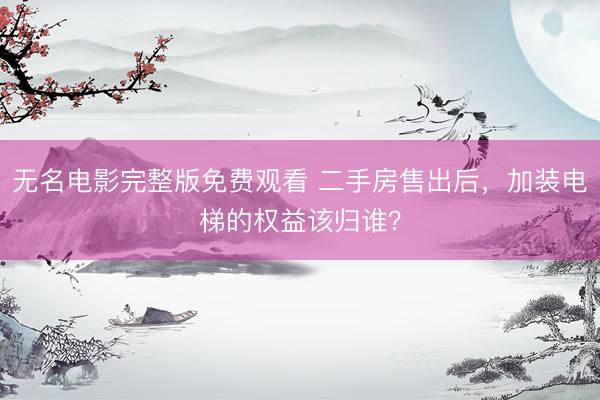 无名电影完整版免费观看 二手房售出后，加装电梯的权益该归谁？
