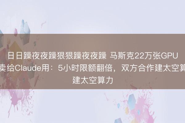 日日躁夜夜躁狠狠躁夜夜躁 马斯克22万张GPU全卖给Claude用：5小时限额翻倍，双方合作建太空算力