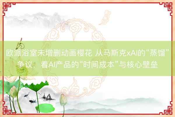 欧派浴室未增删动画樱花 从马斯克xAI的“蒸馏”争议，看AI产品的“时间成本”与核心壁垒