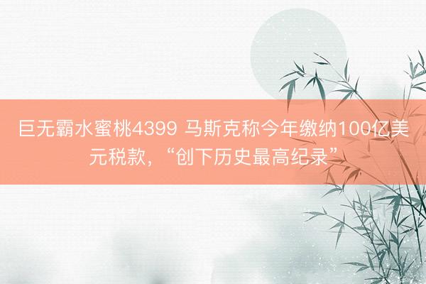 巨无霸水蜜桃4399 马斯克称今年缴纳100亿美元税款,“创下历史最高纪录”