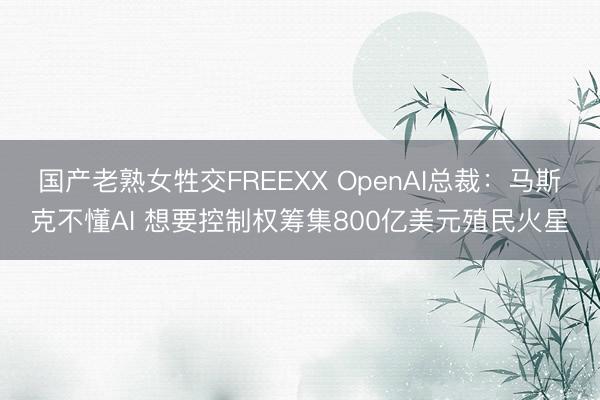 国产老熟女牲交FREEXX OpenAI总裁：马斯克不懂AI 想要控制权筹集800亿美元殖民火星