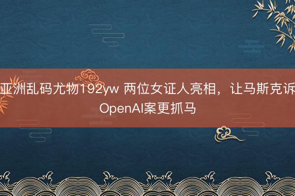 亚洲乱码尤物192yw 两位女证人亮相，让马斯克诉OpenAI案更抓马