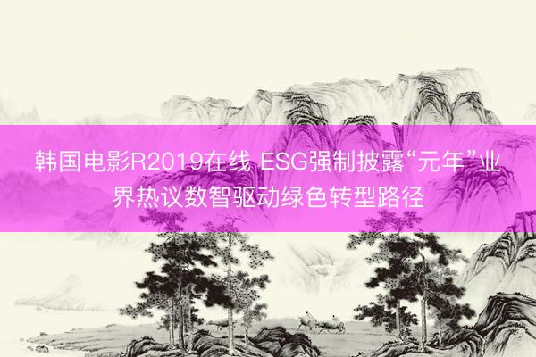 韩国电影R2019在线 ESG强制披露“元年”业界热议数智驱动绿色转型路径