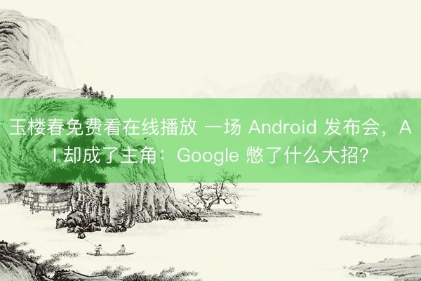 玉楼春免费看在线播放 一场 Android 发布会,AI 却成了主角:Google 憋了什么大招?