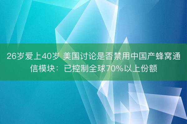 26岁爱上40岁 美国讨论是否禁用中国产蜂窝通信模块：已控制全球70%以上份额