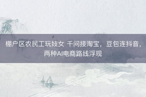 棚户区农民工玩妓女 千问接淘宝，豆包连抖音，两种AI电商路线浮现